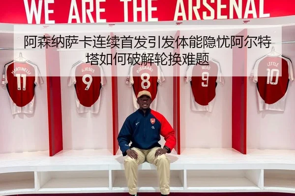 阿森纳萨卡连续首发引发体能隐忧阿尔特塔如何破解轮换难题